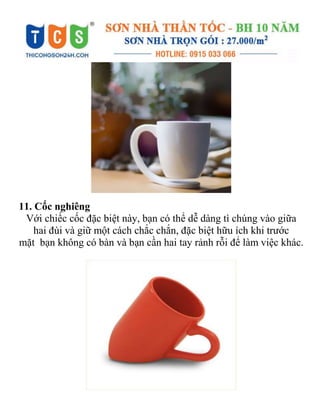 11. Cốc nghiêng
Với chiếc cốc đặc biệt này, bạn có thể dễ dàng tì chúng vào giữa
hai đùi và giữ một cách chắc chắn, đặc biệt hữu ích khi trước
mặt bạn không có bàn và bạn cần hai tay rảnh rỗi để làm việc khác.
 