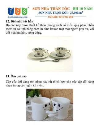 12. Đôi mắt hút hồn
Bộ cốc này được thiết kế theo phong cách cổ điển, quý phái, nhấn
thêm sự cá tính bằng cách in hình khuôn mặt một người phụ nữ, với
đôi mắt hút hồn, sống động.
13. Ôm cái nào
Cặp cốc đôi đang ôm nhau này rất thích hợp cho các cặp đôi tặng
nhau trong các ngày kỷ niệm.
 