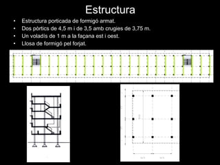 Estructura Estructura porticada de formigó armat. Dos pòrtics de 4,5 m i de 3,5 amb crugies de 3,75 m. Un voladís de 1 m a la façana est i oest. Llosa de formigó pel forjat. 