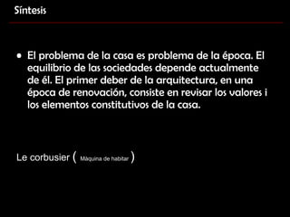 El problema de la casa es problema de la época. El equilibrio de las sociedades depende actualmente de él. El primer deber de la arquitectura, en una época de renovación, consiste en revisar los valores i los elementos constitutivos de la casa. Le corbusier  (  Màquina de habitar  ) Síntesis 