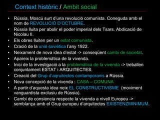 Context històric  /  Ambit social Rússia, Moscú surt d’una revolució comunista. Coneguda amb el nom de  REVOLUCIÓ D’OCTUBRE . Rússia lluita per abolir el poder imperial dels Tsars. Abdicació de Nicolau II. Els obres lluiten per un  estat comunista .  Cració de la  unió soviètica  l’any 1922. Neixament de nova idea d’estat -> conseqüent  cambi de societat . Apareix la problemàtica de la vivenda. Inici de la investigació a la  problemàtica de la vivenda  -> treballen conjuntament ESTAT i ARQUITECTES. Creació del  Grup d’aqruitectes contamporanis  a Rússia.  Nova concepció de la vivenda :  CASA – COMUNA A partir d’aquesta idea neix  EL CONSTRUCTIVISME  (moviment vanguardista exclusiu de Rússia). Cambi de consiencia respecte la vivenda a nivell Europeu -> semblança amb el Grup europeu d’arquitectes  EXISTENZMINIMUM .  