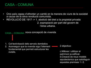 CASA - COMUNA Únic país capaç d’afrontar un cambi en la manera de viure de la societat a causa de la seva revolució comunista. REVOLUCIÓ DE 1917 -> 1. abolició del dret a la propietat privada 2. expropiació per part del govern de  l’àrea urbana.  nova concepció de vivenda CASA – COMUNA :  Col·lectivització dels serveis domèstics Aconseguir que la vivenda sigui l’element fundamental que permeti estructurar les ciutats. 2 objectius:  Millorar i utilitzar el patrimoni ja edificat. Creació de nous models aqruitectonics que satisfaguin aquestes premises 1 i 2. 