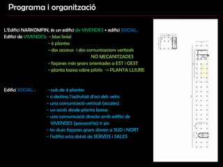 Programa i organització L’Edifici NARKOMFIN, és un edifici  de VIVENDES  + edifici  SOCIAL.   Edifici de  VIVENDES :  - bloc linial  - 6 plantes - dos accesos  i dos comunicacions verticals  NO MECANITZADES - façanes més grans orientades a EST i OEST - planta baixa sobre pilotis  -> PLANTA LLIURE  Edifici  SOCIAL  :  - cub de 4 plantes  - si destina l’activitat d’oci dels veïns - una comunicació vertical (escales)  - un accés desde planta baixa  - una comunicació directe amb edifici de VIVENDES (passarel·la) 1r pis - les dues façanes grans donen a SUD i NORT - l’edifici esta dotat de SERVEIS i SALES 