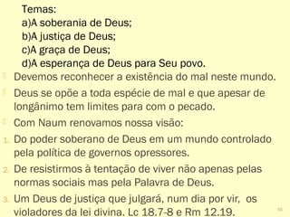  Devemos reconhecer a existência do mal neste mundo.
 Deus se opõe a toda espécie de mal e que apesar de
longânimo tem limites para com o pecado.
 Com Naum renovamos nossa visão:
1. Do poder soberano de Deus em um mundo controlado
pela política de governos opressores.
2. De resistirmos à tentação de viver não apenas pelas
normas sociais mas pela Palavra de Deus.
3. Um Deus de justiça que julgará, num dia por vir, os
violadores da lei divina. Lc 18.7-8 e Rm 12.19.
10
Temas:
a)A soberania de Deus;
b)A justiça de Deus;
c)A graça de Deus;
d)A esperança de Deus para Seu povo.
 