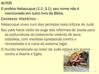 AUTOR
O profeta Habacuque (1.1; 3.1), seu nome não é
mencionado em outro livro da Bíblia.
Contexto Histórico - 
Habacuque viveu num dos períodos mais críticos de Judá.
Seu país havia caído do auge das reformas de Josias para
um tratamento violento de seus cidadãos, com medidas
opressoras contra o necessitado e a ruína do sistema
legal.
O mundo ao redor de Judá estava em guerra contra a
Assíria e Egito.
13
 