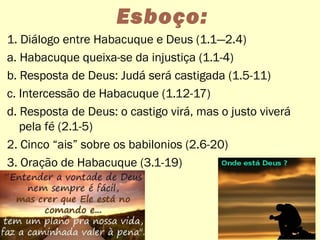 Esboço:
1. Diálogo entre Habacuque e Deus (1.1—2.4)
a. Habacuque queixa-se da injustiça (1.1-4)
b. Resposta de Deus: Judá será castigada (1.5-11)
c. Intercessão de Habacuque (1.12-17)
d. Resposta de Deus: o castigo virá, mas o justo viverá
pela fé (2.1-5)
2. Cinco “ais” sobre os babilonios (2.6-20)
3. Oração de Habacuque (3.1-19)
14
 