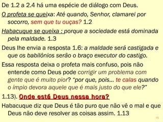 De 1.2 a 2.4 há uma espécie de diálogo com Deus.
O profeta se queixa: Até quando, Senhor, clamarei por
socorro, sem que tu ouças? 1.2
Habacuque se queixa : porque a sociedade está dominada
pela maldade. 1.3
Deus lhe envia a resposta 1.6: a maldade será castigada e
que os babilônios serão o braço executor do castigo.
Essa resposta deixa o profeta mais confuso, pois não
entende como Deus pode corrigir um problema com
gente que é muito pior? “por que, pois... te calas quando
o ímpio devora aquele que é mais justo do que ele?”
1.13). Onde está Deus nessa hora?Onde está Deus nessa hora?
Habacuque diz que Deus é tão puro que não vê o mal e que
Deus não deve resolver as coisas assim. 1.13
15
 