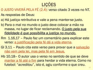 O JUSTO VIVERÁ PELA FÉ (2.4): verso citado 3 vezes no NT.
As respostas de Deus:
a) Há justiça retributiva e vale a pena manter-se justo.
b) Para o mal no mundo o justo deve colocar a mão na
massa, no lugar de ficar reclamando. O justo pela suaO justo pela sua
fidelidade é que possibilita a justiça no mundo.fidelidade é que possibilita a justiça no mundo.
Rm 1.16,17 – Paulo faz um comentário para explicar este
verso: a justificação pela fé dá a vida eterna.
Gl 3.11 – Paulo cita este verso para provar que a salvação
não vem pela lei, mas pela fé em Jesus.
Hb 10.18– O autor usa o verso no sentido de que se deve
manter a fé até o fim para herdar a vida eterna. Como no
futebol: “acreditou”, isto é, agiu conforme o que creu.
17
 