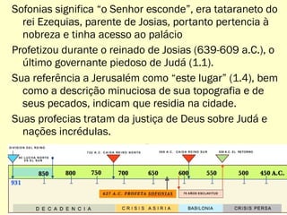 Sofonias significa “o Senhor esconde”, era tataraneto do
rei Ezequias, parente de Josias, portanto pertencia à
nobreza e tinha acesso ao palácio
Profetizou durante o reinado de Josias (639-609 a.C.), o
último governante piedoso de Judá (1.1).
Sua referência a Jerusalém como “este lugar” (1.4), bem
como a descrição minuciosa de sua topografia e de
seus pecados, indicam que residia na cidade.
Suas profecias tratam da justiça de Deus sobre Judá e
nações incrédulas.
19
 