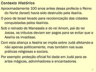 Contexto Histórico
Aproximadamente 100 anos antes dessa profecia o Reino
do Norte (Israel) havia sido destruído pela Assíria.
O povo de Israel foi levado para recolonização das cidades
conquistadas pelos Assírios.
Sob o reinado de Manassés e do rei Amom, pai do rei
Josias, os tributos deviam ser pagos para evitar que a
Assíria os invadisse.
Com esta aliança a Assíria se impôs sobre Judá afetando-a
não apenas politica e financeramente, mas também nas
suas práticas religiosas e sociais.
Por exemplo: proteção oficial foi dada em Judá para as
artes mágicas, adivinhadores e encantadores.
20
 