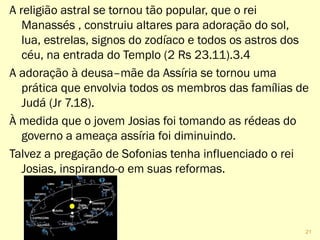 A religião astral se tornou tão popular que o rei
Manassés construiu altares para adoração do sol, lua,
estrelas, signos do zodíaco e todos os astros dos céu,
na entrada do Templo (2 Rs 23.11).3.4
A adoração à deusa–mãe da Assíria se tornou uma
prática que envolvia todos os membros das famílias de
Judá (Jr 7.18).
À medida que o jovem Josias foi tomando as rédeas do
governo a ameaça assíria foi diminuindo.
Talvez a pregação de Sofonias tenha influenciado o rei
Josias, inspirando-o em suas reformas.
21
 