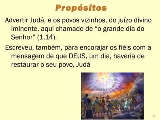 Propósitos
Advertir Judá, e os povos vizinhos, do juízo divino
iminente, aqui chamado de “o grande dia do
Senhor” (1.14).
Escreveu, também, para encorajar os fiéis com a
mensagem de que DEUS, um dia, haveria de
restaurar o seu povo, Judá
22
 