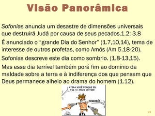 Visão Panorâmica
Sofonias anuncia um desastre de dimensões universais
que destruirá Judá por causa de seus pecados.1.2; 3.8
É anunciado o “grande Dia do Senhor” (1.7,10,14), tema de
interesse de outros profetas, como Amós (Am 5.18-20).
Sofonias descreve este dia como sombrio. (1.8-13,15).
Mas esse dia terrível também porá fim ao domínio da
maldade sobre a terra e à indiferença dos que pensam que
Deus permanece alheio ao drama do homem (1.12).
24
 