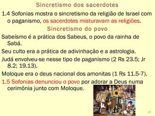 Sincretismo dos sacerdotes
1.4 Sofonias mostra o sincretismo da religião de Israel com
o paganismo, os sacerdotes misturavam as religiões.
Sincretismo do povo
Sabeísmo é a prática dos Sabeus, o povo da rainha de
Sabá.
Seu culto era a prática de adivinhação e a astrologia.
Judá envolveu-se nesse tipo de paganismo (2 Rs 23.5; Jr
8.2; 19.13).
Moloque era o deus nacional dos amonitas (1 Rs 11.5-7).
1.5 Sofonias denunciou o povo por adorar a Deus numa
cerimônia junto com Moloque.
25
 