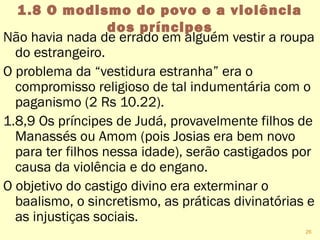 1.8 O modismo do povo e a violência
dos príncipes
Não havia nada de errado em alguém vestir a roupa
do estrangeiro.
O problema da “vestidura estranha” era o
compromisso religioso de tal indumentária com o
paganismo (2 Rs 10.22).
1.8,9 Os príncipes de Judá, provavelmente filhos de
Manassés ou Amom (Josias era bem novo para
ter filhos nessa idade), serão castigados por
causa da violência e do engano.
O objetivo do castigo divino era exterminar o
baalismo, o sincretismo, as práticas divinatórias e
as injustiças sociais.
26
 