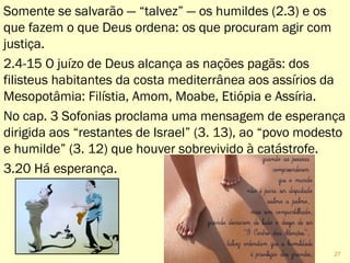 Somente se salvarão — “talvez” — os humildes (2.3) e os
que fazem o que Deus ordena: os que procuram agir com
justiça.
2.4-15 O juízo de Deus alcança as nações pagãs: dos
filisteus habitantes da costa mediterrânea aos assírios da
Mesopotâmia: Filístia, Amom, Moabe, Etiópia e Assíria.
No cap. 3 Sofonias proclama uma mensagem de esperança
dirigida aos “restantes de Israel” (3. 13), ao “povo modesto
e humilde” (3. 12) que houver sobrevivido à catástrofe.
3.20 Há esperança.
27
 