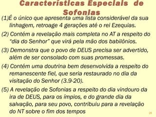 Características Especiais de
Sofonias
(1)É o único que apresenta uma lista considerável da sua
linhagem, retroage 4 gerações até o rei Ezequias.
(2) Contém a revelação mais completa no AT a respeito do
“dia do Senhor” que virá pela mão dos babilônios.
(3) Demonstra que o povo de DEUS precisa ser advertido,
além de ser consolado com suas promessas.
(4) Contém uma doutrina bem desenvolvida a respeito do
remanescente fiel, que seria restaurado no dia da
visitação do Senhor (3.9-20).
(5) A revelação de Sofonias a respeito do dia vindouro da
ira de DEUS, para os ímpios, e do grande dia da
salvação, para seu povo, contribuiu para a revelação
do NT sobre o fim dos tempos 28
 