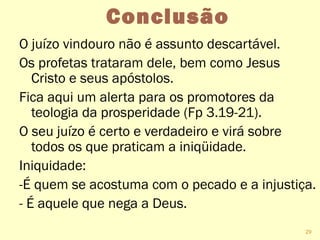 Conclusão
O juízo vindouro não é assunto descartável.
Os profetas trataram dele, bem como Jesus
Cristo e seus apóstolos.
Fica aqui um alerta para os promotores da
teologia da prosperidade (Fp 3.19-21).
O seu juízo é certo e verdadeiro e virá sobre
todos os que praticam a iniqüidade.
Iniquidade:
-É quem se acostuma com o pecado e a injustiça.
- É aquele que nega a Deus.
29
 