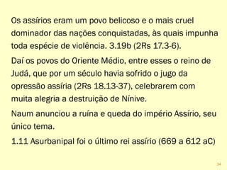 Os assírios eram um povo belicoso e o mais cruel
dominador das nações conquistadas, às quais impunha
toda espécie de violência. 3.19b (2Rs 17.3-6).
Daí os povos do Oriente Médio, entre esses o reino de
Judá, que por um século havia sofrido o jugo da
opressão assíria (2Rs 18.13-37), celebrarem com
muita alegria a destruição de Nínive.
Naum anunciou a ruína e queda do império Assírio, seu
único tema.
1.11 Asurbanipal foi o último rei assírio (669 a 612 aC)
34
 