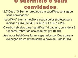 O sacrifício e seus
convidados.
1.7 Deus “O Senhor preparou um sacrifício, consagrou
seus convidados”.
“sacrifício” é uma metáfora usada pelos profetas para
indicar o juízo (Is 34.6; Jr 46.10; Ez 39.17-20).
O verbo hebraico para “santificar” é qadash, cuja ideia é
“separar, retirar do uso comum” (Lv 10.10).
Assim, os babilônios foram separados por Deus para a
execução da ira divina sobre o povo de Judá (1.15).
36
 