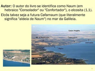 Autor: O autor do livro se identifica como Naum (em
hebraico "Consolador" ou "Confortador"), o elcosita (1.1).
Elcós talvez seja a futura Cafarnaum (que literalmente
significa "aldeia de Naum") no mar da Galileia.
4
 
