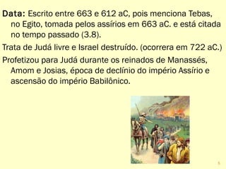 Data: Escrito entre 663 e 612 aC, pois menciona Tebas,
no Egito, tomada pelos assírios em 663 aC. e está citada
no tempo passado (3.8).
Trata de Judá livre e Israel destruído. (ocorrera em 722 aC.)
Profetizou para Judá durante os reinados de Manassés,
Amom e Josias, época de declínio do império Assírio e
ascensão do império Babilônico.
5
 