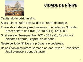 Capital do império assírio.
Suas ruínas estão localizadas ao norte do Iraque.
É uma das cidades pós-diluvianas, fundada por Ninrode,
descendente de Cuxe (Gn 10.8-11), 4500 a.C.
O rei assírio, Senaqueribe (705 - 681 a.C), fortificou a
cidade e a tornou capital do império.
Neste período Nínive era próspera e poderosa.
Os assírios destruíram Samaria no ano 722 aC, invadiram
Judá e quase a conquistaram.
7
 