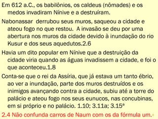 Em 612 a.C., os babilônios, os caldeus (nômades) e os
medos invadiram Nínive e a destruíram.
Nabonassar derrubou seus muros, saqueou a cidade e
ateou fogo no que restou. A invasão se deu por uma
abertura nos muros da cidade devido à inundação do rio
Kusur e dos seus aquedutos.2.6
Havia um dito popular em Nínive que a destruição da
cidade viria quando as águas invadissem a cidade, e foi o
que aconteceu.1.8
Conta-se que o rei da Assíria, que já estava um tanto ébrio,
ao ver a inundação, parte dos muros destruídos e os
inimigos avançando contra a cidade, subiu até a torre do
palácio e ateou fogo nos seus eunucos, nas concubinas,
em si próprio e no palácio. 1.10; 3.11a; 3.15ª
2.4 Não confunda carros de Naum com os da fórmula um.
8
 