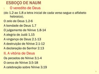 I. O veredito de Deus
(do 1.2 ao 1.8 a letra inicial de cada verso segue o alfabeto
hebraico).
O zelo de Deus 1.2-6
A bondade de Deus 1.7
O julgamento de Nínive 1.8-14
A alegria de Judá 1.15
A vingança de Deus 2.1-13
A destruição de Nínive 2.1-12
A declaração do Senhor 2.13
II. A vitória de Deus
Os pecados de Nínive 3.1-4
O cerco de Nínive 3.5-18
A celebração sobre Nínive 3.19
9
 