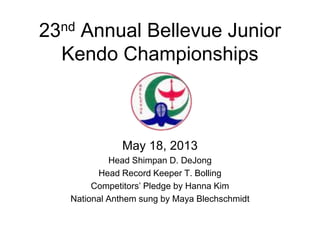 23nd Annual Bellevue Junior
Kendo Championships
May 18, 2013
Head Shimpan D. DeJong
Head Record Keeper T. Bolling
Competitors’ Pledge by Hanna Kim
National Anthem sung by Maya Blechschmidt
 