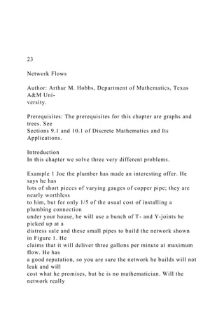 23
Network Flows
Author: Arthur M. Hobbs, Department of Mathematics, Texas
A&M Uni-
versity.
Prerequisites: The prerequisites for this chapter are graphs and
trees. See
Sections 9.1 and 10.1 of Discrete Mathematics and Its
Applications.
Introduction
In this chapter we solve three very different problems.
Example 1 Joe the plumber has made an interesting offer. He
says he has
lots of short pieces of varying gauges of copper pipe; they are
nearly worthless
to him, but for only 1/5 of the usual cost of installing a
plumbing connection
under your house, he will use a bunch of T- and Y-joints he
picked up at a
distress sale and these small pipes to build the network shown
in Figure 1. He
claims that it will deliver three gallons per minute at maximum
flow. He has
a good reputation, so you are sure the network he builds will not
leak and will
cost what he promises, but he is no mathematician. Will the
network really
 