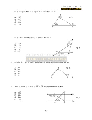 3. En el triángulo ABC de la figura 3, el valor de x + y es 
10 
A) 58º 
B) 122º 
C) 160º 
D) 180º 
E) 238º 
4. En el GHI de la figura 4, la medida del x es 
A) 45° 
B) 75° 
C) 135° 
D) 150° 
E) 210° 
C 
x fig. 3 
150° 
G 
5. El valor de  en el DEF de la figura 5, con G perteneciente a DE, es 
A) 30° 
B) 40° 
C) 50° 
D) 60° 
E) 70° 
F fig. 5 
 
6. Si en la figura 6, L1 // L2, y AC  EB , entonces el valor de x es 
A) 40º 
B) 70º 
C) 90º 
D) 100º 
E) 110º 
A 58º y 
B 
4  
D E G 
E L1 
x + 40º 
20º 
C 
A B 
L2 
fig. 4 
fig. 6 
x 
2x – 15º 
H 
I 
 