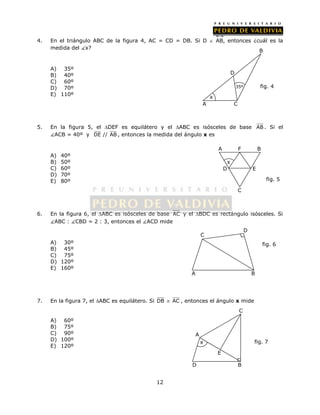 4. En el triángulo ABC de la figura 4, AC = CD = DB. Si D  AB, entonces ¿cuál es la 
12 
medida del x? 
A) 35º 
B) 40º 
C) 60º 
D) 70º 
E) 110º 
5. En la figura 5, el DEF es equilátero y el ABC es isósceles de base AB . Si el 
ACB = 40º y DE // AB , entonces la medida del ángulo x es 
A) 40º 
B) 50º 
C) 60º 
D) 70º 
E) 80º 
A F B 
6. En la figura 6, el ABC es isósceles de base AC y el BDC es rectángulo isósceles. Si 
ABC : CBD = 2 : 3, entonces el ACD mide 
A) 30º 
B) 45º 
C) 75º 
D) 120º 
E) 160º 
7. En la figura 7, el ABC es equilátero. Si DB  AC , entonces el ángulo x mide 
A) 60º 
B) 75º 
C) 90º 
D) 100º 
E) 120º 
x 
D E 
C 
fig. 5 
x 
A C 
B 
D 
35º fig. 4 
A 
C 
x fig. 7 
E 
D B 
D 
C 
A B 
fig. 6 
 