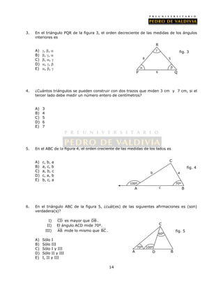 3. En el triángulo PQR de la figura 3, el orden decreciente de las medidas de los ángulos 
14 
interiores es 
A) , ,  
B) , ,  
C) , ,  
D) , ,  
E) , ,  
R 
 
5 
 
4. ¿Cuántos triángulos se pueden construir con dos trazos que miden 3 cm y 7 cm, si el 
tercer lado debe medir un número entero de centímetros? 
A) 3 
B) 4 
C) 5 
D) 6 
E) 7 
5. En el ABC de la figura 4, el orden creciente de las medidas de los lados es 
A) c, b, a 
B) a, c, b 
C) a, b, c 
D) c, a, b 
E) b, c, a 
C 
b a 
c 
6. En el triángulo ABC de la figura 5, ¿cuál(es) de las siguientes afirmaciones es (son) 
verdadera(s)? 
I) CD es mayor que DB . 
II) El ángulo ACD mide 70º. 
III) AB mide lo mismo que BC . 
A) Sólo I 
B) Sólo III 
C) Sólo I y III 
D) Sólo II y III 
E) I, II y III 
P Q 
fig. 3 
 
8 
6 
100º 70º 
A B 
fig. 4 
C 
70º 
A B 
fig. 5 
100º 
60º 
D 
 