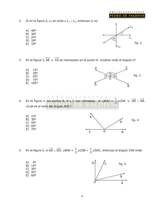 2. Si en la figura 2, L3 es recta y L1  L2, entonces 2 es 
4 
A) 48º 
B) 36º 
C) 24º 
D) 20º 
E) 18º 
3. En la figura 3, AB y CD se intersectan en el punto O. ¿Cuánto mide el ángulo x? 
A) 15º 
B) 30º 
C) 45º 
D) 75º 
E) 105º 
A C 
4. En la figura 4, los puntos B, O y C son colineales, el BOD = 1 
2 COA y OD  OA. 
¿Cuál es el valor del ángulo AOC? 
A) 15º 
B) 30º 
C) 45º 
D) 60º 
E) 75º 
5. En la figura 5, si OA  OD, BOA = 1 
A 
D 
3 COB = 1 
2 DOC, entonces el ángulo COA mide 
A) 9º 
B) 15º 
C) 30º 
D) 45º 
E) 60º 
C B 
fig. 4 
O 
D 
O 
C fig. 5 
B 
A 
fig. 2 
L1 
L2 
 
4 
L3 
 
D 
B 
O 
x 
7 
5 fig. 3 
 