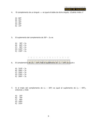 4. El complemento de un ángulo  es igual al doble de dicho ángulo. ¿Cuánto mide ? 
6 
A) 60º 
B) 45º 
C) 30º 
D) 20º 
E) 15º 
5. El suplemento del complemento de 30º – 2 es 
A) 30º – 2 
B) 60º – 2 
C) 90º – 2 
D) 120º – 2 
E) 150º – 2 
6. El complemento de (2 – 30º) más el suplemento de ( – 10º) es igual a 
A) 310º – 3 
B) 290º – 3 
C) 250º – 3 
D) 230º – 3 
E) 200º – 3 
7. Si el triple del complemento de ( – 30º) es igual al suplemento de ( – 40º), 
entonces  mide 
A) 25º 
B) 70º 
C) 80º 
D) 100º 
E) 155º 
 