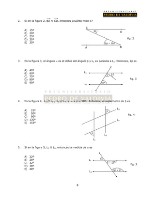 2. Si en la figura 2, BA // CD, entonces ¿cuánto mide ? 
8 
A) 15º 
B) 20º 
C) 25º 
D) 30º 
E) 35º 
D 
C 
3. En la figura 3, el ángulo  es el doble del ángulo  y L1 es paralela a L2. Entonces, 2 es 
A) 40º 
B) 60º 
C) 75º 
D) 80º 
E) 90º 
4. En la figura 4, L1 // L2 , L3 // L4 y  +  = 50º. Entonces, el suplemento de  es 
A) 25º 
B) 50º 
C) 90º 
D) 130º 
E) 155º 
5. Si en la figura 5, L1 // L2, entonces la medida de  es 
A) 22º 
B) 28º 
C) 32º 
D) 38º 
E) 48º 
5 – 70° 
3 
A B 
fig. 2 
fig. 3 
L1 
L2 
  
60º 
fig. 5 
L1 
L2 
 
 + 10º 
5 + 2º 
fig. 4 
 
 
L1 
L2 
L3 
L4 
 