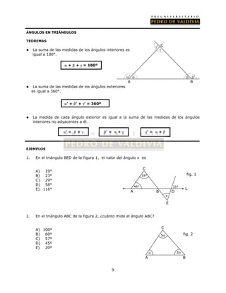 9 
ÁNGULOS EN TRIÁNGULOS 
TEOREMAS 
 La suma de las medidas de los ángulos interiores es 
igual a 180°. 
 +  +  = 180º 
 La suma de las medidas de los ángulos exteriores 
es igual a 360°. 
C 
’ 
 
’   ’ 
A B 
 La medida de cada ángulo exterior es igual a la suma de las medidas de los ángulos 
interiores no adyacentes a él. 
EJEMPLOS 
1. En el triángulo BED de la figura 1, el valor del ángulo x es 
A) 19° 
B) 23° 
C) 29° 
D) 58° 
E) 116° 
46° 
18° 
2. En el triángulo ABC de la figura 2, ¿cuánto mide el ángulo ABC? 
A) 100º 
B) 60º 
C) 57º 
D) 45º 
E) 20º 
’ + ’ + ’ = 360º 
’ =  +  ’ =  +  ’ =  +  
35° 
C 
5 fig. 2 
 3 
A B 
fig. 1 
C 
A B D 
x 
E 
L 
 