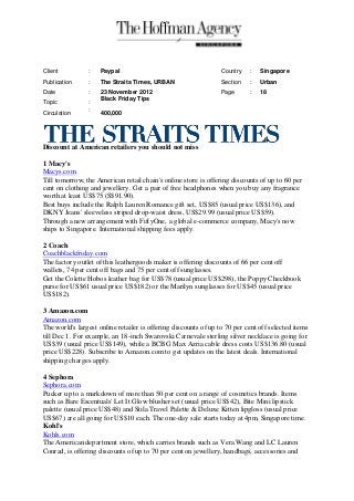 Client          :    Paypal                                      Country   :   Singapore
Publication     :    The Straits Times, URBAN                    Section   :   Urban
Date            :    23 November 2012                            Page      :   18
                     Black Friday Tips
Topic           :
                :
Circulation          400,000




Discount at American retailers you should not miss

1 Macy's
Macys.com
Till tomorrow, the American retail chain's online store is offering discounts of up to 60 per
cent on clothing and jewellery. Get a pair of free headphones when you buy any fragrance
worth at least US$75 (S$91.90).
Best buys include the Ralph Lauren Romance gift set, US$85 (usual price US$136), and
DKNY Jeans' sleeveless striped drop-waist dress, US$29.99 (usual price US$59).
Through a new arrangement with FiftyOne, a global e-commerce company, Macy's now
ships to Singapore. International shipping fees apply.

2 Coach
Coachblackfriday.com
The factory outlet of this leathergoods maker is offering discounts of 66 per cent off
wallets, 74 per cent off bags and 75 per cent off sunglasses.
Get the Colette Hobos leather bag for US$78 (usual price US$298), the Poppy Checkbook
purse for US$61 usual price US$182) or the Marilyn sunglasses for US$45 (usual price
US$182).

3 Amazon.com
Amazon.com
The world's largest online retailer is offering discounts of up to 70 per cent off selected items
till Dec 1. For example, an 18-inch Swarovski Carnevale sterling silver necklace is going for
US$39 (usual price US$149), while a BCBG Max Azria cable dress costs US$136.80 (usual
price US$228). Subscribe to Amazon.com to get updates on the latest deals. International
shipping charges apply.

4 Sephora
Sephora.com
Pucker up to a markdown of more than 50 per cent on a range of cosmetics brands. Items
such as Bare Escentuals' Let It Glow blusher set (usual price US$42), Bite Mini lipstick
palette (usual price US$48) and Stila Travel Palette & Deluxe Kitten lipgloss (usual price
US$67) are all going for US$10 each. The one-day sale starts today at 4pm, Singapore time.
Kohl's
Kohls.com
The American department store, which carries brands such as Vera Wang and LC Lauren
Conrad, is offering discounts of up to 70 per cent on jewellery, handbags, accessories and
 