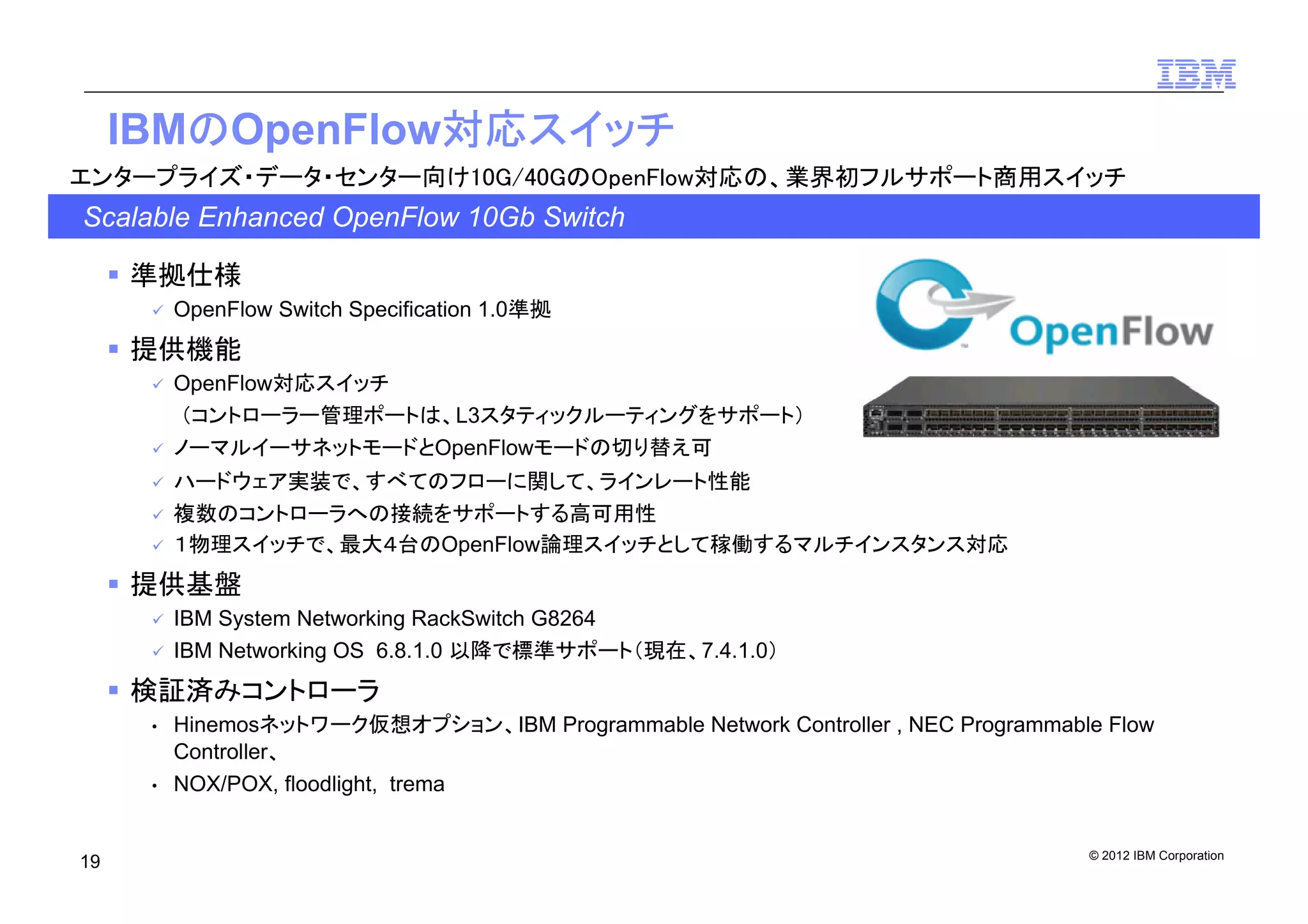 © 2012 IBM Corporation
19
IBMのOpenFlow対応スイッチ
準拠仕様
OpenFlow Switch Specification 1.0準拠
提供機能
OpenFlow対応スイッチ
（コントローラー管理ポートは、L3スタティックルーティングをサポート）
ノーマルイーサネットモードとOpenFlowモードの切り替え可
ハードウェア実装で、すべてのフローに関して、ラインレート性能
複数のコントローラへの接続をサポートする高可用性
１物理スイッチで、最大４台のOpenFlow論理スイッチとして稼働するマルチインスタンス対応
提供基盤
IBM System Networking RackSwitch G8264
IBM Networking OS 6.8.1.0 以降で標準サポート（現在、7.4.1.0）
検証済みコントローラ
• Hinemosネットワーク仮想オプション、IBM Programmable Network Controller , NEC Programmable Flow
Controller、
• NOX/POX, floodlight, trema
Scalable Enhanced OpenFlow 10Gb Switch
エンタープライズ・データ・センター向け10G/40GのOpenFlow対応の、業界初フルサポート商用スイッチ
 