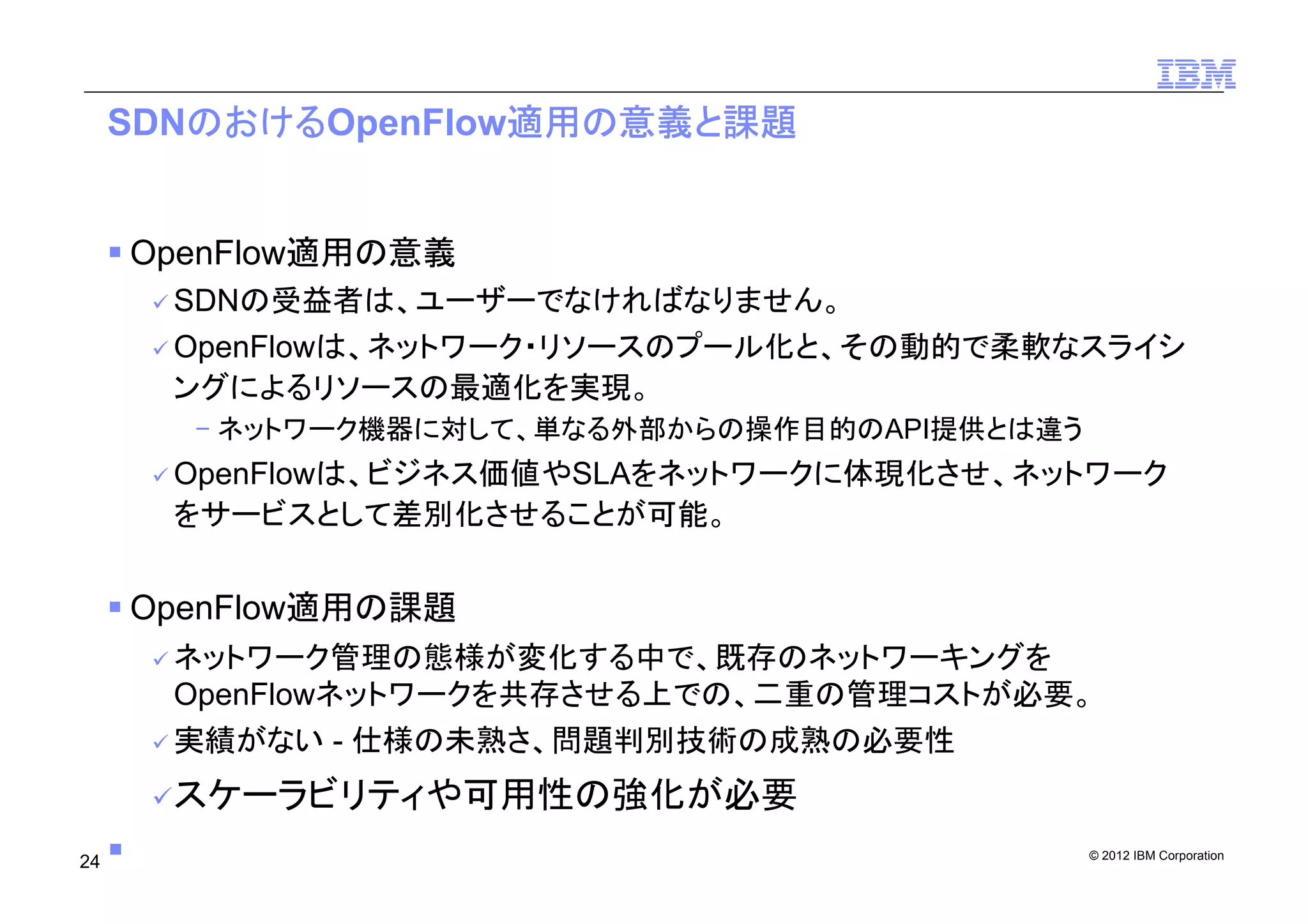 © 2012 IBM Corporation
SDNのおけるOpenFlow適用の意義と課題
OpenFlow適用の意義
SDNの受益者は、ユーザーでなければなりません。
OpenFlowは、ネットワーク・リソースのプール化と、その動的で柔軟なスライシ
ングによるリソースの最適化を実現。
­ ネットワーク機器に対して、単なる外部からの操作目的のAPI提供とは違う
OpenFlowは、ビジネス価値やSLAをネットワークに体現化させ、ネットワーク
をサービスとして差別化させることが可能。
OpenFlow適用の課題
ネットワーク管理の態様が変化する中で、既存のネットワーキングを
OpenFlowネットワークを共存させる上での、二重の管理コストが必要。
実績がない - 仕様の未熟さ、問題判別技術の成熟の必要性
スケーラビリティや可用性の強化が必要
24
 