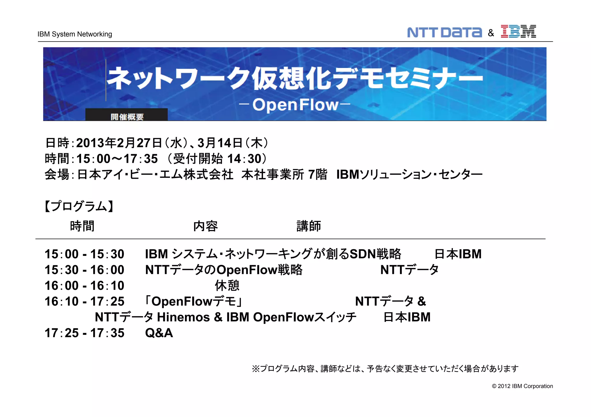 © 2012 IBM Corporation
IBM System Networking
日時：2013年2月27日（水）、3月14日（木）
時間：15：00～17：35 （受付開始 14：30）
会場：日本アイ・ビー・エム株式会社 本社事業所 7階 IBMソリューション・センター
【プログラム】
時間 内容 講師
15：00 - 15：30 IBM システム・ネットワーキングが創るSDN戦略 日本IBM
15：30 - 16：00 NTTデータのOpenFlow戦略 NTTデータ
16：00 - 16：10 休憩
16：10 - 17：25 「OpenFlowデモ」 NTTデータ &
NTTデータ Hinemos & IBM OpenFlowスイッチ 日本IBM
17：25 - 17：35 Q&A
※プログラム内容、講師などは、予告なく変更させていただく場合があります
&
 