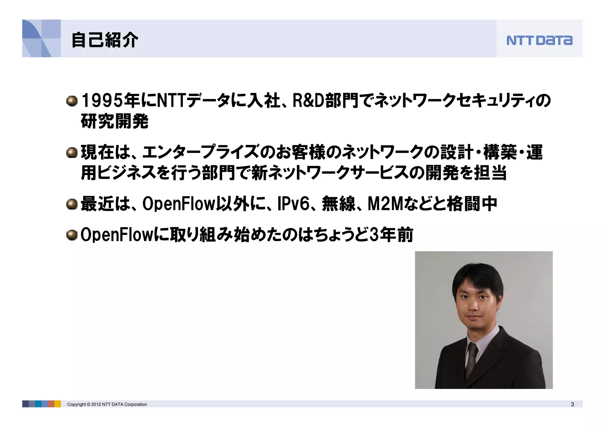 3Copyright © 2012 NTT DATA Corporation
自己紹介
1995年にNTTデータに入社、R&D部門でネットワークセキュリティの
研究開発
現在は、エンタープライズのお客様のネットワークの設計・構築・運
用ビジネスを行う部門で新ネットワークサービスの開発を担当
最近は、OpenFlow以外に、IPv6、無線、M2Mなどと格闘中
OpenFlowに取り組み始めたのはちょうど3年前
 