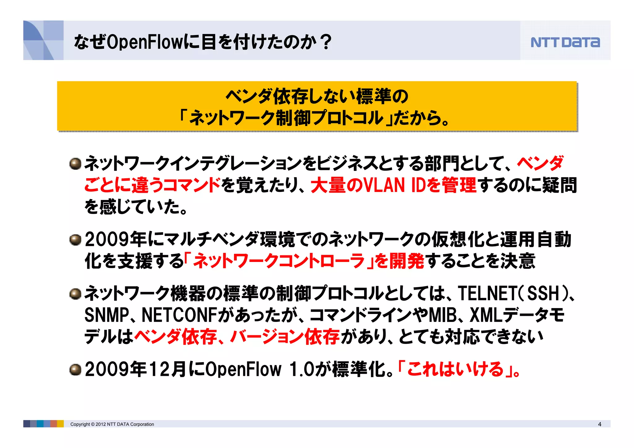 4Copyright © 2012 NTT DATA Corporation
なぜOpenFlowに目を付けたのか？
ベンダ依存しない標準の
「ネットワーク制御プロトコル」だから。
ベンダ依存しない標準の
「ネットワーク制御プロトコル」だから。
ネットワークインテグレーションをビジネスとする部門として、ベンダ
ごとに違うコマンドを覚えたり、大量のVLAN IDを管理するのに疑問
を感じていた。
2009年にマルチベンダ環境でのネットワークの仮想化と運用自動
化を支援する「ネットワークコントローラ」を開発することを決意
ネットワーク機器の標準の制御プロトコルとしては、TELNET（SSH）、
SNMP、NETCONFがあったが、コマンドラインやMIB、XMLデータモ
デルはベンダ依存、バージョン依存があり、とても対応できない
2009年12月にOpenFlow 1.0が標準化。「これはいける」。
 