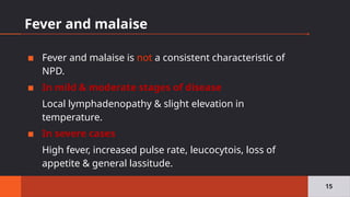 Fever and malaise
▪ Fever and malaise is not a consistent characteristic of
NPD.
▪ In mild & moderate stages of disease
Local lymphadenopathy & slight elevation in
temperature.
▪ In severe cases
High fever, increased pulse rate, leucocytois, loss of
appetite & general lassitude.
15
 