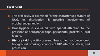 First visit
▪ The oral cavity is examined for the characteristic feature of
NUG, its distribution & possible involvement of
oropharyngeal region.
▪ Oral hygiene is evaluated with special attention to the
presence of pericoronal flaps, periodontal pockets & local
factors.
▪ History taking – H/o present illness, diet, socio-economic
background, smoking, chances of HIV infection, stress, and
profession.
25
 