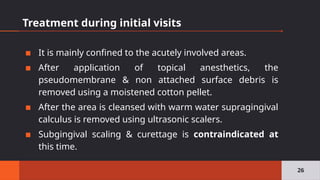 Treatment during initial visits
▪ It is mainly confined to the acutely involved areas.
▪ After application of topical anesthetics, the
pseudomembrane & non attached surface debris is
removed using a moistened cotton pellet.
▪ After the area is cleansed with warm water supragingival
calculus is removed using ultrasonic scalers.
▪ Subgingival scaling & curettage is contraindicated at
this time.
26
 