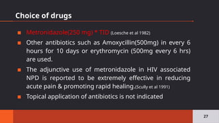 Choice of drugs
▪ Metronidazole(250 mg) * TID (Loesche et al 1982)
▪ Other antibiotics such as Amoxycillin(500mg) in every 6
hours for 10 days or erythromycin (500mg every 6 hrs)
are used.
▪ The adjunctive use of metronidazole in HIV associated
NPD is reported to be extremely effective in reducing
acute pain & promoting rapid healing.(Scully et al 1991)
▪ Topical application of antibiotics is not indicated
27
 