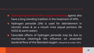 ▪ Hydrogen peroxide & other oxygen releasing agents also
have a long standing tradition in the treatment of NPD.
▪ Hydrogen peroxide (3%) is used for debridement in
necrotic areas & as a mouth rinse (equal portions 3%
H2O2 & warm water).
▪ Favorable effects of hydrogen peroxide may be due to
mechanical cleaning,& the influence on anaerobic
bacterial flora of the liberated oxygen. (Macphee & Cowley 1981).
28
 