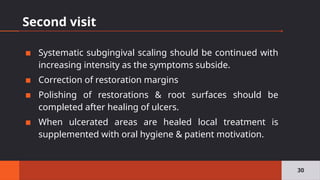 Second visit
▪ Systematic subgingival scaling should be continued with
increasing intensity as the symptoms subside.
▪ Correction of restoration margins
▪ Polishing of restorations & root surfaces should be
completed after healing of ulcers.
▪ When ulcerated areas are healed local treatment is
supplemented with oral hygiene & patient motivation.
30
 